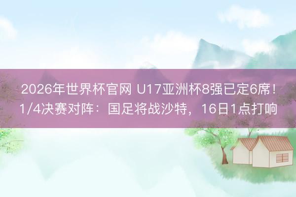 2026年世界杯官网 U17亚洲杯8强已定6席！1/4决赛对阵：国足将战沙特，16日1点打响