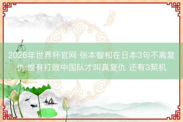 2026年世界杯官网 张本智和在日本3句不离复仇:惟有打败中国队才叫真复仇 还有3契机