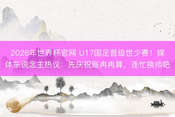 2026年世界杯官网 U17国足晋级世少赛！媒体东说念主热议：先庆祝账冉冉算，连忙换帅吧