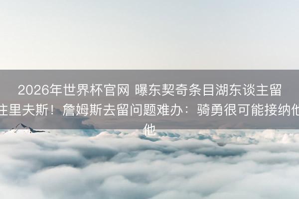2026年世界杯官网 曝东契奇条目湖东谈主留住里夫斯！詹姆斯去留问题难办：骑勇很可能接纳他