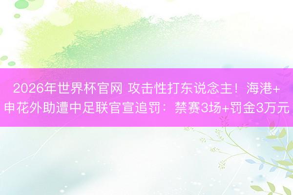 2026年世界杯官网 攻击性打东说念主！海港+申花外助遭中足联官宣追罚：禁赛3场+罚金3万元
