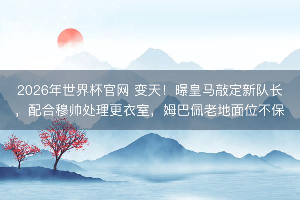 2026年世界杯官网 变天！曝皇马敲定新队长，配合穆帅处理更衣室，姆巴佩老地面位不保