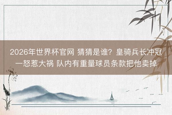 2026年世界杯官网 猜猜是谁？皇骑兵长冲冠一怒惹大祸 队内有重量球员条款把他卖掉