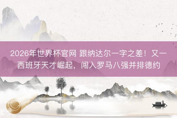 2026年世界杯官网 跟纳达尔一字之差！又一西班牙天才崛起，闯入罗马八强并排德约