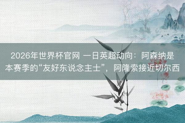 2026年世界杯官网 一日英超动向：阿森纳是本赛季的“友好东说念主士”，阿隆索接近切尔西