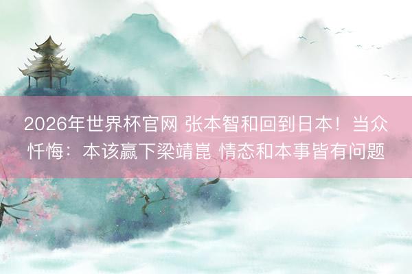 2026年世界杯官网 张本智和回到日本！当众忏悔：本该赢下梁靖崑 情态和本事皆有问题