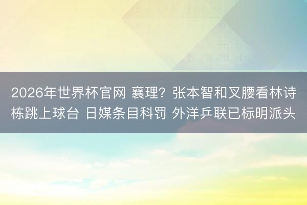 2026年世界杯官网 襄理?张本智和叉腰看林诗栋跳上球台 日媒条目科罚 外洋乒联已标明派头