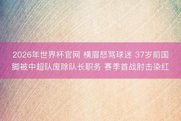 2026年世界杯官网 横眉怒骂球迷 37岁前国脚被中超队废除队长职务 赛季首战肘击染红