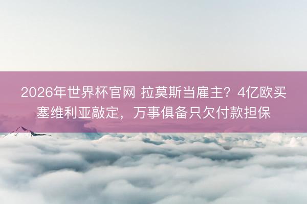 2026年世界杯官网 拉莫斯当雇主?4亿欧买塞维利亚敲定,万事俱备只欠付款担保