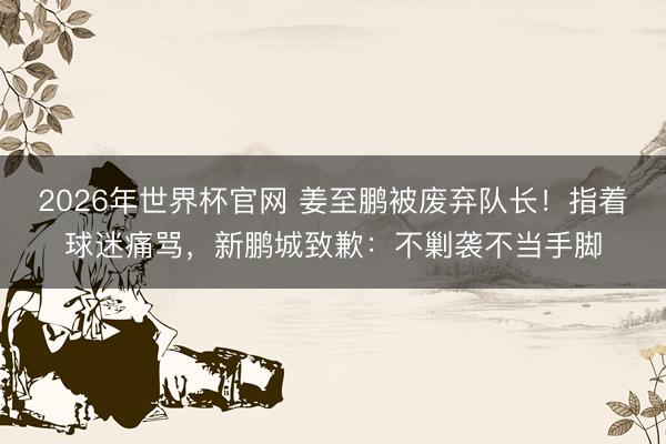 2026年世界杯官网 姜至鹏被废弃队长！指着球迷痛骂，新鹏城致歉：不剿袭不当手脚