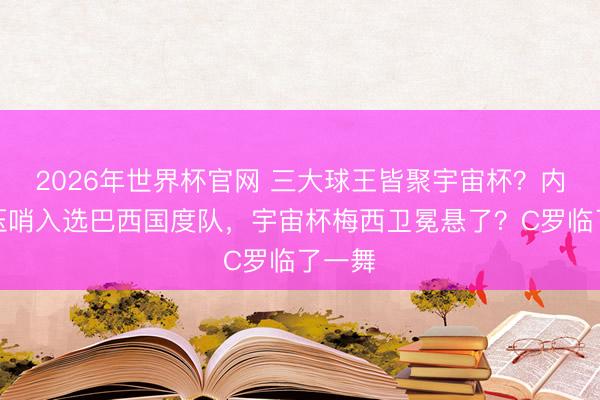 2026年世界杯官网 三大球王皆聚宇宙杯？内马尔压哨入选巴西国度队，宇宙杯梅西卫冕悬了？C罗临了一舞