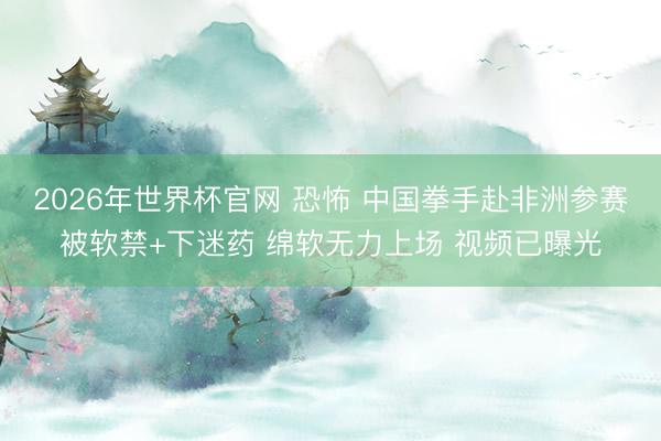 2026年世界杯官网 恐怖 中国拳手赴非洲参赛被软禁+下迷药 绵软无力上场 视频已曝光