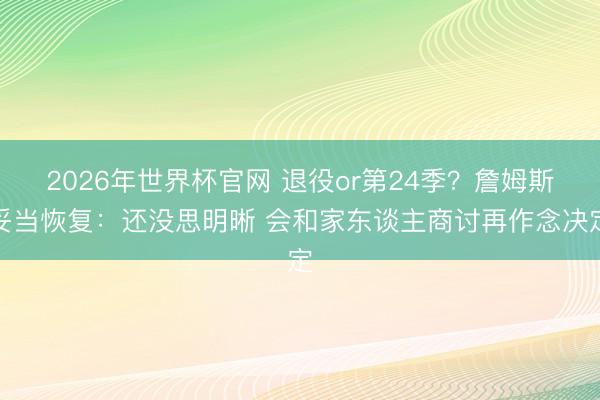 2026年世界杯官网 退役or第24季?詹姆斯妥当恢复:还没思明晰 会和家东谈主商讨再作念决定