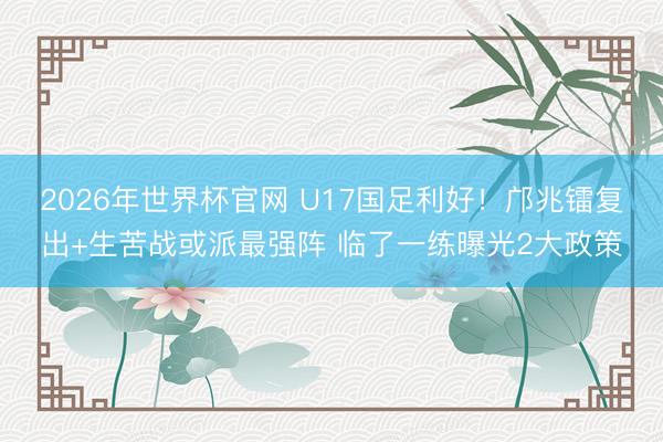 2026年世界杯官网 U17国足利好!邝兆镭复出+生苦战或派最强阵 临了一练曝光2大政策