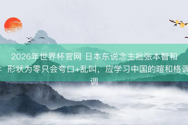 2026年世界杯官网 日本东说念主批张本智和：形状为零只会夸口+乱叫，应学习中国的暄和格调
