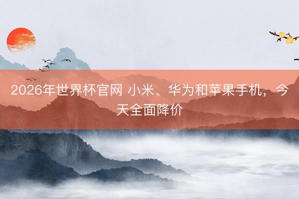 2026年世界杯官网 小米、华为和苹果手机，今天全面降价