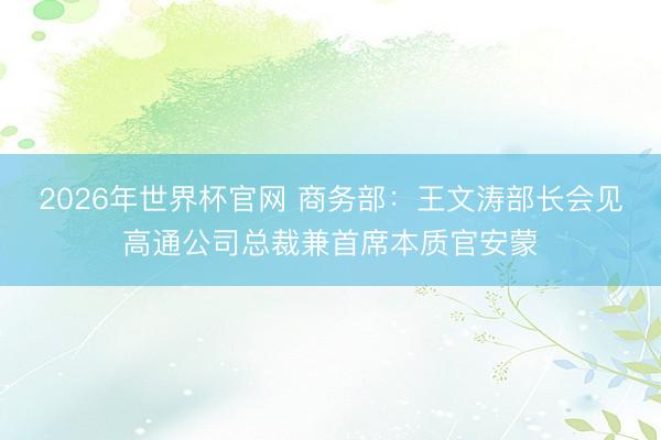 2026年世界杯官网 商务部：王文涛部长会见高通公司总裁兼首席本质官安蒙