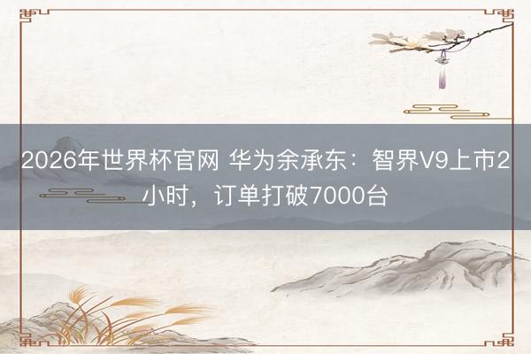 2026年世界杯官网 华为余承东：智界V9上市2小时，订单打破7000台