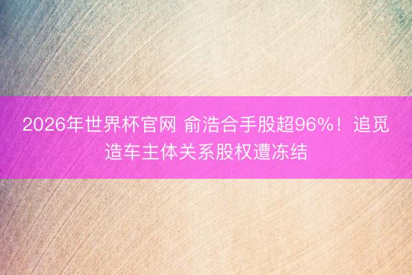2026年世界杯官网 俞浩合手股超96%！追觅造车主体关系股权遭冻结