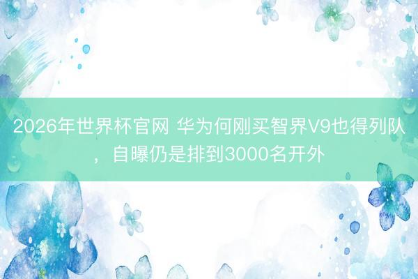 2026年世界杯官网 华为何刚买智界V9也得列队,自曝仍是排到3000名开外