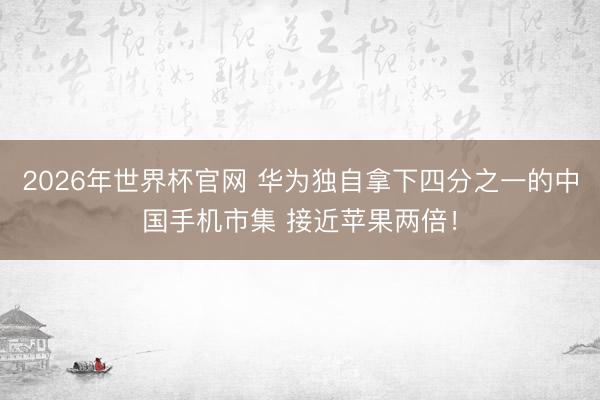 2026年世界杯官网 华为独自拿下四分之一的中国手机市集 接近苹果两倍！
