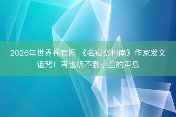 2026年世界杯官网 《名窥察柯南》作家发文诅咒！再也听不到小兰的声息