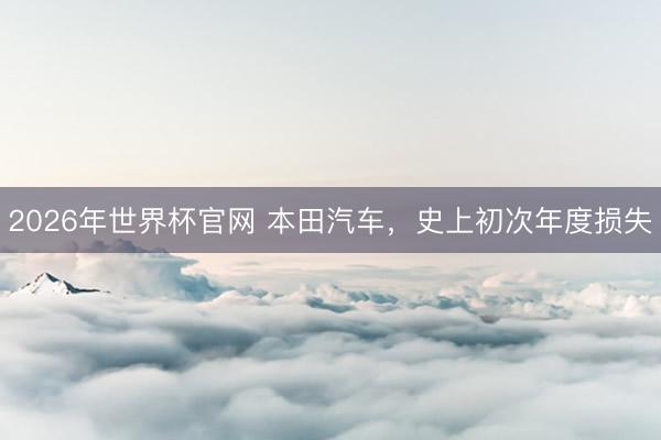 2026年世界杯官网 本田汽车，史上初次年度损失