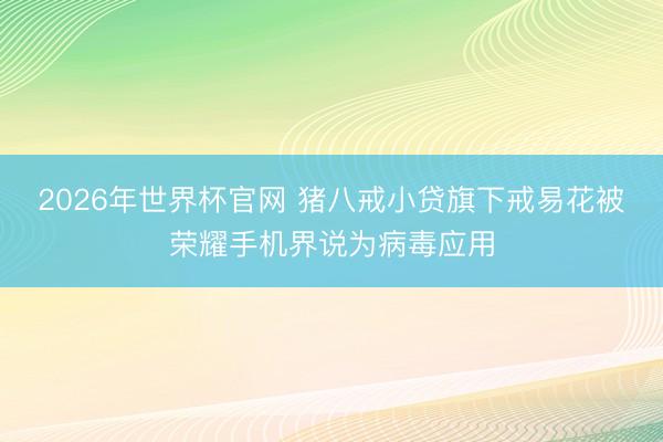 2026年世界杯官网 猪八戒小贷旗下戒易花被荣耀手机界说为病毒应用