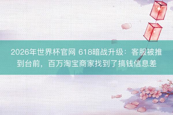 2026年世界杯官网 618暗战升级：客服被推到台前，百万淘宝商家找到了搞钱信息差