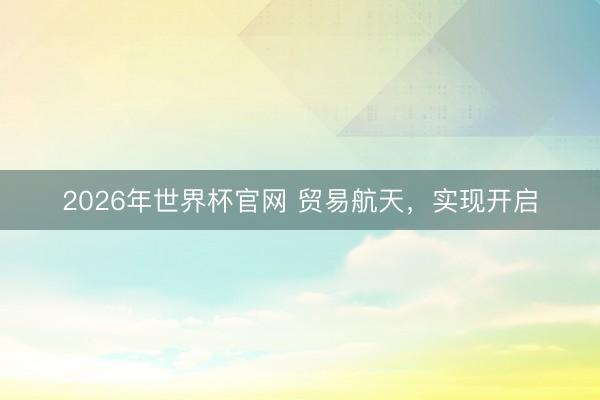 2026年世界杯官网 贸易航天，实现开启