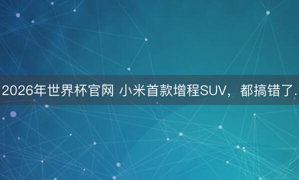 2026年世界杯官网 小米首款增程SUV，都搞错了.