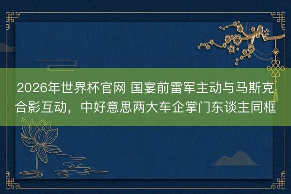 2026年世界杯官网 国宴前雷军主动与马斯克合影互动，中好意思两大车企掌门东谈主同框