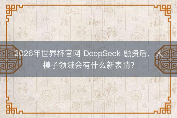 2026年世界杯官网 DeepSeek 融资后，大模子领域会有什么新表情？