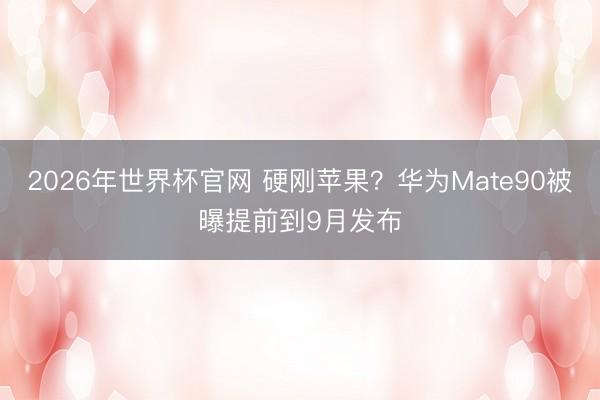 2026年世界杯官网 硬刚苹果?华为Mate90被曝提前到9月发布