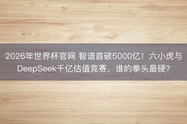 2026年世界杯官网 智谱首破5000亿！六小虎与DeepSeek千亿估值竞赛，谁的拳头最硬？