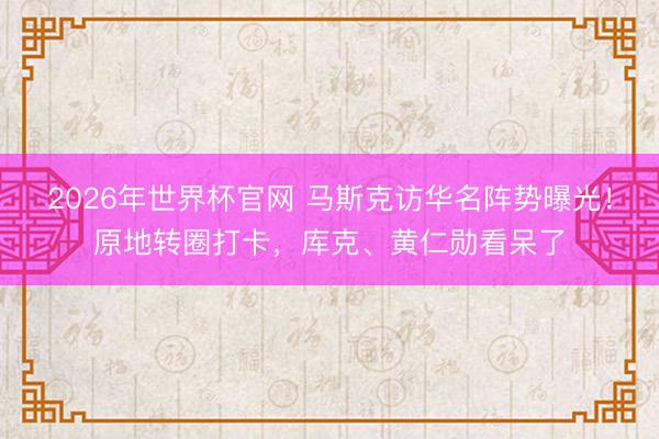 2026年世界杯官网 马斯克访华名阵势曝光！原地转圈打卡，库克、黄仁勋看呆了
