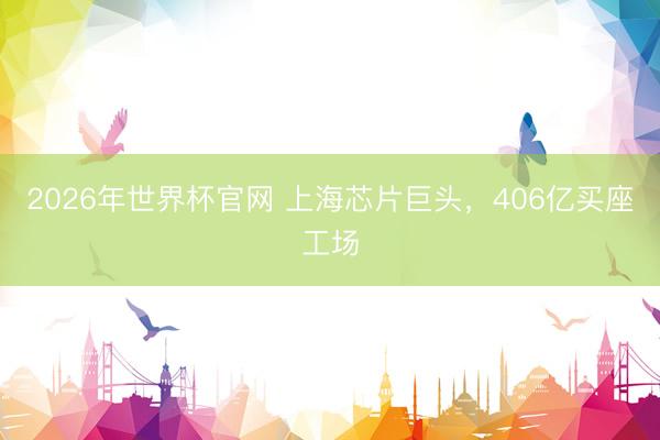 2026年世界杯官网 上海芯片巨头，406亿买座工场
