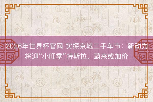 2026年世界杯官网 实探京城二手车市：新动力将迎“小旺季”特斯拉、蔚来或加价