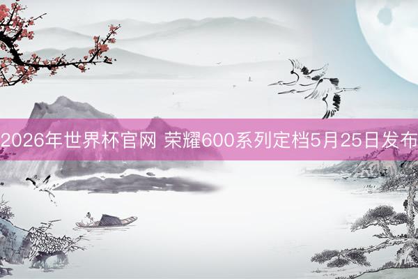 2026年世界杯官网 荣耀600系列定档5月25日发布