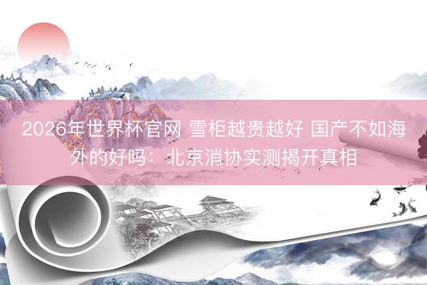2026年世界杯官网 雪柜越贵越好 国产不如海外的好吗：北京消协实测揭开真相