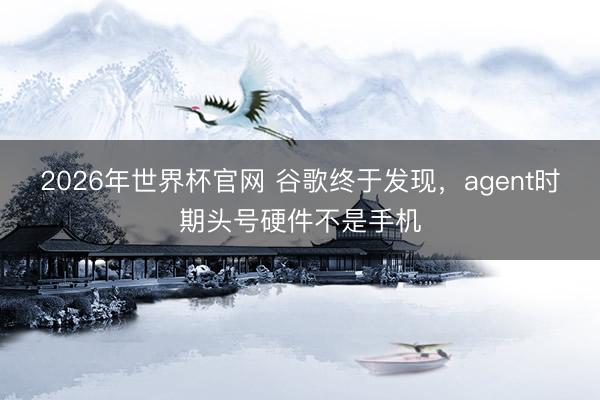 2026年世界杯官网 谷歌终于发现，agent时期头号硬件不是手机