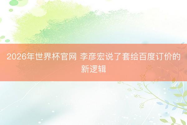 2026年世界杯官网 李彦宏说了套给百度订价的新逻辑