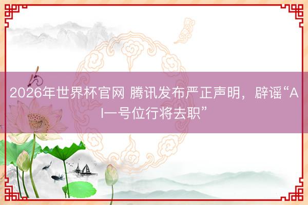2026年世界杯官网 腾讯发布严正声明，辟谣“AI一号位行将去职”