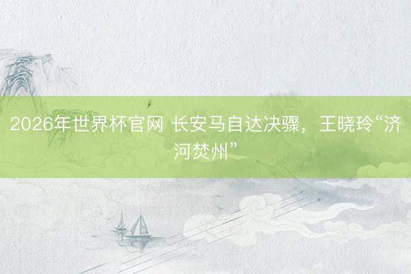 2026年世界杯官网 长安马自达决骤，王晓玲“济河焚州”