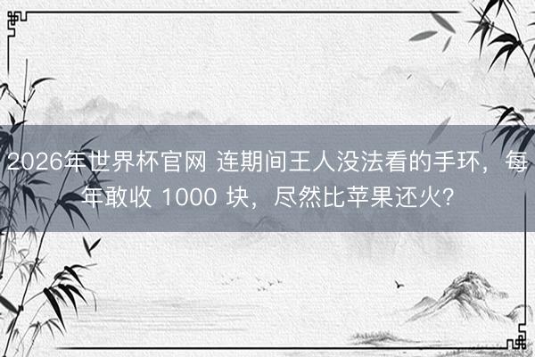 2026年世界杯官网 连期间王人没法看的手环，每年敢收 1000 块，尽然比苹果还火？