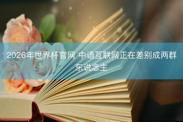 2026年世界杯官网 中语互联网正在差别成两群东说念主