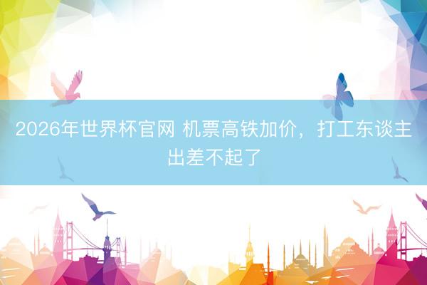 2026年世界杯官网 机票高铁加价，打工东谈主出差不起了
