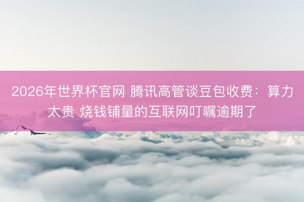 2026年世界杯官网 腾讯高管谈豆包收费：算力太贵 烧钱铺量的互联网叮嘱逾期了