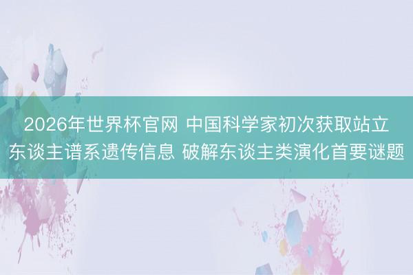 2026年世界杯官网 中国科学家初次获取站立东谈主谱系遗传信息 破解东谈主类演化首要谜题