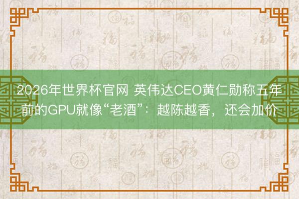 2026年世界杯官网 英伟达CEO黄仁勋称五年前的GPU就像“老酒”：越陈越香，还会加价